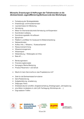 Denkwerkstatt: JugendMentoring e.V.
                  endMentoring        Dokumentation des Strategieworkshops JugendMentoring 2020 am 14.-15. Januar 2011




Wünsche, Erwartungen & Hoffnungen der Teilnehmenden an die
Denkwerkstatt: JugendMentoring (Schlussrunde des Workshop
                                                  orkshops)


     •    Fortsetzung der Strategiedebatte
     •    Entwicklungs- und Innovationsmotor
     •    neutrale Instanz für Mentoring
           eutrale
     •    Vernetzung
     •    Motor für themenstrukturierte Vernetzung und Kooperation
     •    Koordination Lobbying
     •    Koordinierungsstelle mit aufbauen
     •    Sprachrohr
     •    Plattform und Motor für Austausch & Weiterentwicklung
     •    Netzwerkknoten
     •    Aufbau: Info- / Wissens / Austauschportal
                          Wissens-
     •    Ressourcensammlung
     •    Wissensmanagementment
     •    Wissenspool
     •    Weiterleitung / Weitergabe von Infos
     •    Best off……

     •    Beratungsinstanz
     •    Finanzierungskonzepte
     •    Kampagne: Marke Mentoring
     •    Product Placement -> z.B. Schule
                             >

     •    Macht ihr beim Sommerforum des Projektebüros mit?

     •    Ziele für die Denkwerkstatt formulieren
     •    klare Positionierung
     •    Aufgabenklärung, -erweiterung
                             erweiterung
     •    Zielgruppe, Fokus
     •    Arbeitsstrukturen schaffen, Aufgabenverteilung, Arbeitsgruppen, Jahresplanung
     •    eine Aktion mindestens im Jahr (z.B. Fachtagung, Workshops etc. … )
           ine                                                        etc.
     •    Orga weiterer Treffen




                                                   18 von 24
 