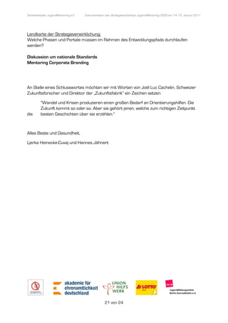 Denkwerkstatt: JugendMentoring e.V.
                  endMentoring        Dokumentation des Strategieworkshops JugendMentoring 2020 am 14.-15. Januar 2011




Landkarte der Strategieverwirklichung:
Welche Phasen und Portale müssen im Rahmen des Entwicklungspfads durchlaufen
werden?

Diskussion um nationale Standards
Mentoring Corporate Branding




An Stelle eines Schlusswortes möchten wir mit Worten von Joël Luc Cachelin, Schweizer
Zukunftsforscher und Direktor der „Zukunftsfabrik“ ein Zeichen setzen:

         "Wandel und Krisen produzieren einen großen Bedarf an Orientierungshilfen. Die
         Zukunft kommt so oder so. Aber sie gehört jenen, welche zum richtigen Zeitpunkt
die      besten Geschichten über sie erzählen."



Alles Beste und Gesundheit,

Ljerka Heinecke-Cuvaj und Hannes Jähnert
                Cuvaj




                                                   21 von 24
 