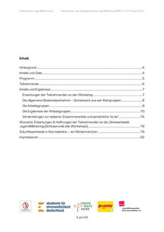 Denkwerkstatt: JugendMentoring e.V.
                  endMentoring                           Dokumentation des Strategieworkshops JugendMentoring 2020 am 14.-15. Januar 2011




Inhalt

Hintergrund ................................................................
                                            ................................................................................................
                                                                                                            ................................................................ 4
Inhalte und Ziele ................................
                  ................................................................................................................................
                                                                                                                  ....................................................... 4
Programm ................................................................
                                         ................................................................................................
                                                                                                         .................................................................. 5
Teilnehmende ................................
             ................................................................................................................................
                                                                                                             ............................................................ 6
Inhalte und Ergebnisse ................................
                       ................................................................................................................................
                                                                                                                       .......................................... 7
    Erwartungen der Teilnehmenden an den Workshop ................................................................
                                                                                  .......................................... 7
    Die allgemeine Bestandsaufnahme – Quintessenz aus vier Kleingruppen ................................ 8
    Die Arbeitsgruppen ................................
                       ................................................................................................................................
                                                                                                                       ............................................ 9
    Die Ergebnisse der Arbeitsgruppen ................................................................................................
                                                                                                      ......................................... 10
    Verabredungen zur weiteren Zusammenarbeit und persönliche "to do" ................................ 15
Wünsche, Erwartungen & Hoffnungen der Teilnehmenden an die Denkwerkstatt:
JugendMentoring (Schlussrunde des Workshops) ................................................................
                 Schlussrunde                                                ............................................... 18
Zukunftswerkstatt in Konradshöhe – ein Wintermärchen ................................
                                                     ................................................................ 19
Impressionen ................................
             ................................................................................................................................
                                                                                                             .......................................................... 22




                                                                               3 von 24
 