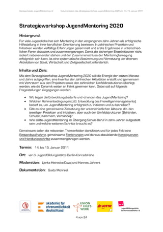 Denkwerkstatt: JugendMentoring e.V.
                  endMentoring        Dokumentation des Strategieworkshops JugendMentoring 2020 am 14.-15. Januar 2011




Strategieworkshop JugendMentoring 2020
Hintergrund:
Für viele Jugendliche hat sich Mentoring in den vergangenen zehn Jahren als erfolgreiche
Hilfestellung in ihrer beruflichen Orientierung bewiesen. In zahlreichen Projekten und
Initiativen wurden vielfältige Erfahrungen gesammelt und erste Ergebnisse in unterschied
                                                                                unterschied-
lichen Foren diskutiert und zusammengetragen. Damit die bisherigen Einzelinitiativen nicht
isoliert nebeneinander stehen und der Zusammenschluss der Mentoringbewegung
erfolgreich sein kann, ist eine systematische Abstimmung und Vernetzung der diversen
                                 systematische
Aktivitäten von Staat, Wirtschaft und Zivilgesellschaft erforderlich.

Inhalte und Ziele:
Mit dem Strategieworkshop JugendMentoring 2020 soll die Energie der letzten Monate
und Jahre aufgegriffen, eine Inventur der zahlreichen Aktivitäten erstellt und gemeinsam
                                      der
mit Vertretern aus den Projekten sowie den zahlreichen Umfeldinstitutionen überlegt
werden, wie die Dynamik weiter an Fahrt gewinnen kann. Dabei soll auf folgende
Fragestellungen eingegangen werden
                     gangen werden:

     •    Wo liegen die Entwicklungsbedarfe und -chancen des JugendMentoring?
                 gen                                 chancen
     •    Welcher Rahmenbedingungen (z.B. Entwicklung des Freiwilligenmanagements)
          bedarf es, um JugendMentoring erfolgreich zu initiieren und zu betreiben?
     •    Gibt es eine gemeinsame Zielsetzung der unterschiedlichen Akteure, d.h. den
                                                      unterschiedlichen
          jeweiligen Projekten und Initiativen, aber auch der Umfeldstrukturen (Behörden,
          Schulen, Kammern, Verbände)?
     •    Wie sollte JugendMentoring im Übergang Schule Beruf in zehn Jahren aufgestellt
                                                       Schule-Beruf
          sein und welche weiteren Schritte braucht es?

Gemeinsam sollen die relevanten Themenfelder identifizier und für jedes Feld eine
            ollen                            identifiziert
Bestandsaufnahme,, gemeinsame Forderungen und daraus abzuleitende Konsequenzen
                                                   araus
und Handlungsschritte zusammen
                      zusammengetragen werden.

Termin: 14. bis 15. Januar 2011
Ort: ver.di JugendBildungsstätte Berlin
                                 Berlin-Konradshöhe

Moderation: Ljerka Heinecke
                   Heinecke-Cuvaj und Hannes Jähnert

Dokumentation: Guido Monreal




                                                    4 von 24
 