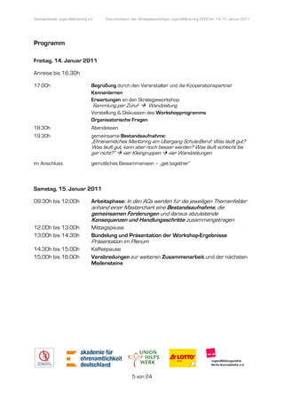 Denkwerkstatt: JugendMentoring e.V.
                  endMentoring         Dokumentation des Strategieworkshops JugendMentoring 2020 am 14.-15. Januar 2011




Programm

Freitag, 14. Januar 2011

Anreise bis 16.30h

17.00h                           Begrüßung durch den Veranstalter und die Kooperationspartner
                                 Kennenlernen
                                 Erwartungen an den Strategieworkshop
                                  Sammlung per Zuruf          Wandzeitung
                                 Vorstellung & Diskussion des Workshopprogramms
                                                                              s
                                 Organisatorische Fragen
18.30h                           Abendessen
19.30h                           gemeinsame Bestandsaufnahme:
                                  emeinsame
                                 „Ehrenamtliches Mentoring am Übergang Schule Beruf: Was läuft gut?
                                  Ehrenamtliches                         Schule-Beruf:
                                 Was läuft gut, kann aber noch besser werden? Was läuft schlecht bis
                                 gar nicht?“ vier Kleingruppen vier Wandzeitungen
im Anschluss                     gemütliches Beisammensein – „get together“
                                  emütliches



Samstag, 15. Januar 2011

09:30h bis 12.00h                Arbeitsphase: In den AGs werden für die jeweiligen Themenfelder
                                 anhand einer Masterchart eine Bestandsaufnahme die
                                                               Bestandsaufnahme,
                                 gemeinsamen Forderungen und daraus abzuleitende
                                 Konsequenzen und Handlungsschritte zusammengetragen.
12.00h bis 13.00h                Mittagspause
13.00h bis 14.30h                Bündelung und Präsentation der Workshop Ergebnisse
                                                                Workshop-Ergebnisse
                                 Präsentation im Plenum
14.30h bis 15.00h                Kaffeepause
15.00h bis 16.00h                Verabredungen zur weiteren Zusammenarbeit und der nächsten
                                 Meilensteine




                                                     5 von 24
 