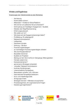 Denkwerkstatt: JugendMentoring e.V.
                  endMentoring        Dokumentation des Strategieworkshops JugendMentoring 2020 am 14.-15. Januar 2011




Inhalte und Ergebnisse
Erwartungen der Teilnehmenden an den Workshop

     -    Vernetzung
     -    Kontinuitäten sichern
     -    Mitstreiter + Inhalte für Online
                                    Online-Plattform
     -    Wie können wir politischen Druck entwickeln?
     -    Verknüpfung von freiwilligem Engagement + Qualität
     -    Debatte über Begriffsverwendung
     -    Erfahrungsaustausch
     -    Wo wollen wir hin?
     -    Wie lässt sich die Engagementsenergie halten?
     -    Profilbildung Lobbyingprofil
     -    Netzwerk konkretisieren
     -    Lobbyarbeit
     -    Interessen bündeln
     -    Ordnung / Struktur
     -    Finanzierungsstrategien
     -    an nachhaltigen Finanzierungsstrategien arbeiten
     -    Wo sind Hauptprobleme?
     -    Baustellen benennen
     -    Qualität von Projekten
     -    Beitrag auf dem Sommerforum Übergänge/Bildungsketten
     -    Fahrplan abstimmen
     -    Evaluationskriterien?
     -    gemeinsame Strategien entwickeln
     -    „virtuelles“ Netzwerk konkretisieren
     -    konkrete Verabredungen
     -    unterschiedliche Perspektiven
     -    Bewusstsein schaffen, z.B. in Schulen
     -    Internationale Perspektive beisteuern
     -    Kurz- und mittelfristige Ziele
     -    Anregungen finden
     -    Strategien Schulen + Mentees anzusprechen
     -    Praxisbezogenheit, z.B. organisatorische Fragen
     -    Gestaltungsmöglichkeiten?




                                                    7 von 24
 