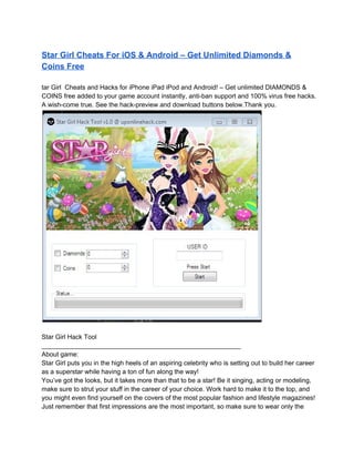Star Girl Cheats For iOS & Android – Get Unlimited Diamonds &
Coins Free

tar Girl  Cheats and Hacks for iPhone iPad iPod and Android! – Get unlimited DIAMONDS &
COINS free added to your game account instantly, anti­ban support and 100% virus free hacks.
A wish­come true. See the hack­preview and download buttons below.Thank you.




Star Girl Hack Tool
_______________________________________________________
About game:
Star Girl puts you in the high heels of an aspiring celebrity who is setting out to build her career
as a superstar while having a ton of fun along the way!
You’ve got the looks, but it takes more than that to be a star! Be it singing, acting or modeling,
make sure to strut your stuff in the career of your choice. Work hard to make it to the top, and
you might even find yourself on the covers of the most popular fashion and lifestyle magazines!
Just remember that first impressions are the most important, so make sure to wear only the
 