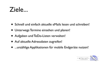 Ziele...

• Schnell und einfach aktuelle eMails lesen und schreiben!
• Unterwegs Termine einsehen und planen!
• Aufgaben und ToDo-Listen verwalten!
• Auf aktuelle Adressdaten zugreifen!
• ...unzählige Applikationen für mobile Endgeräte nutzen!
 