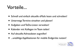 Vorteile...
• Schnell und einfach aktuelle eMails lesen und schreiben!
• Unterwegs Termine einsehen und planen!
• Aufgaben und ToDo-Listen verwalten!
• Kalender mit Kollegen im Team teilen!
• Auf aktuelle Adressdaten zugreifen!
• ...unzählige Applikationen für mobile Endgeräte nutzen!
 