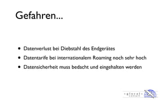 Gefahren...


• Datenverlust bei Diebstahl des Endgerätes
• Datentarife bei internationalem Roaming noch sehr hoch
• Datensicherheit muss bedacht und eingehalten werden
 