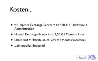 Kosten...

•   z.B. eigener Exchange-Server = ab 450 € + Hardware +
    Administration
• Hosted Exchange-Konto = ca. 7,50 € / Monat + User
• Datentarif = Flatrate ab ca. 9,95 € / Monat (Vodafone)
• ...ein mobiles Endgerät!
 