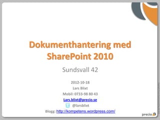 Dokumenthantering med
   SharePoint 2010
            Sundsvall 42
                   2012-10-18




                                            Copyright Precio Systemutveckling AB 2010
                    Lars Blixt
              Mobil: 0733-98 80 43
              Lars.blixt@precio.se
                    @larsblixt
   Blogg: http://kompetens.wordpress.com/
 