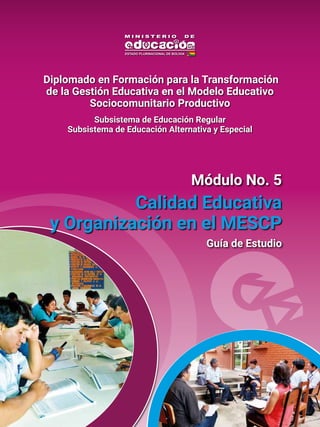 Guía de Estudio
Calidad Educativa
y Organización en el MESCP
Módulo No. 5
Diplomado en Formación para la Transformación
de la Gestión Educativa en el Modelo Educativo
Sociocomunitario Productivo
Subsistema de Educación Regular
Subsistema de Educación Alternativa y Especial
 