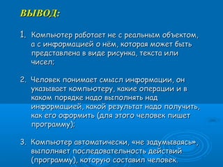ВЫВОД:ВЫВОД:
1.1. Компьютер работает не с реальным объектом,Компьютер работает не с реальным объектом,
а с информацией о нём, которая может бытьа с информацией о нём, которая может быть
представлена в виде рисунка, текста илипредставлена в виде рисунка, текста или
чисел;чисел;
2. Человек понимает смысл информации, он2. Человек понимает смысл информации, он
указывает компьютеру, какие операции и вуказывает компьютеру, какие операции и в
каком порядке надо выполнять надкаком порядке надо выполнять над
информацией, какой результат надо получить,информацией, какой результат надо получить,
как его оформить (для этого человек пишеткак его оформить (для этого человек пишет
программу);программу);
3. Компьютер автоматически, «не задумываясь»,3. Компьютер автоматически, «не задумываясь»,
выполняет последовательность действийвыполняет последовательность действий
(программу), которую составил человек.(программу), которую составил человек.
 