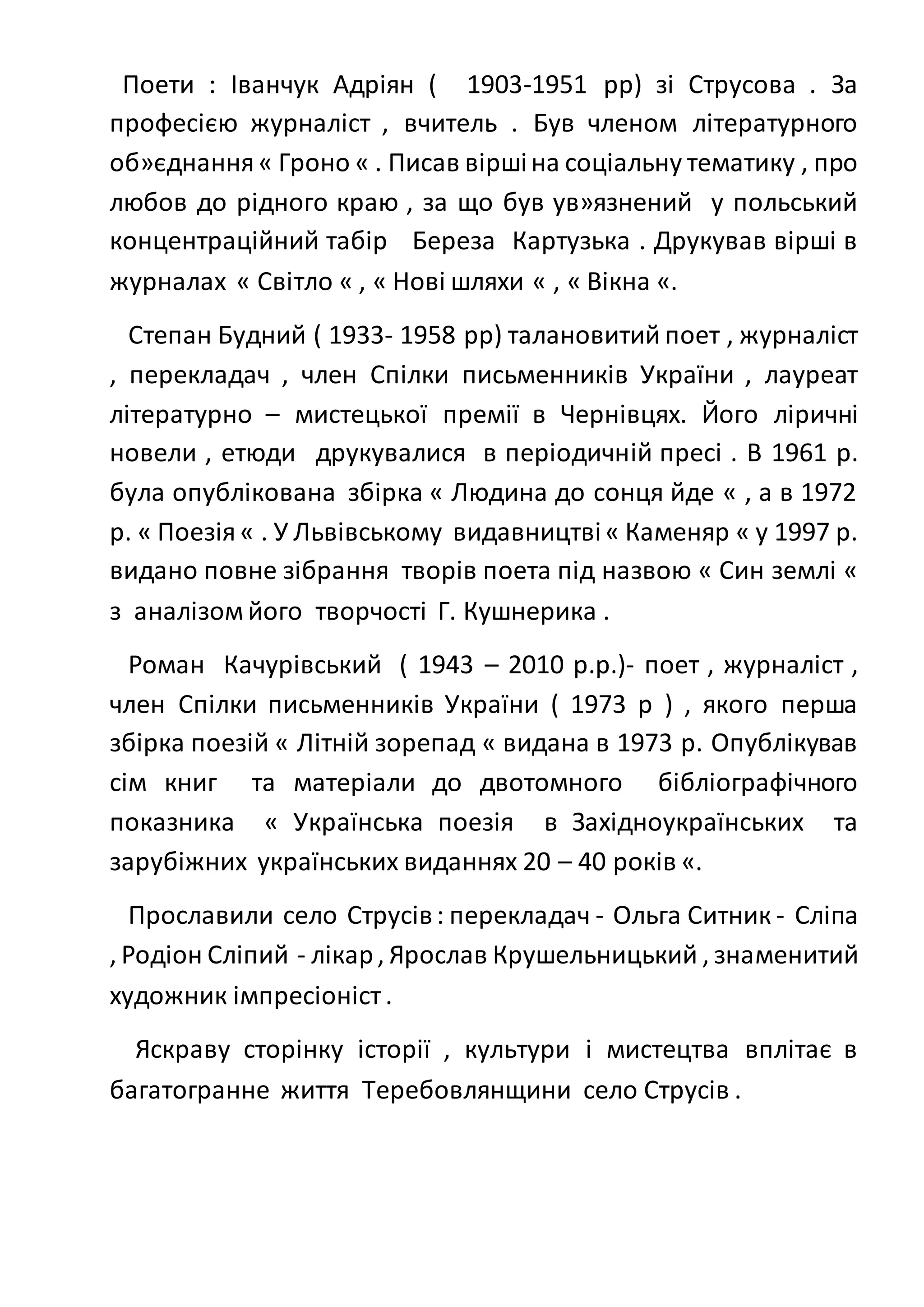 Поети : Іванчук Адріян ( 1903-1951 рр) зі Струсова . За
професією журналіст , вчитель . Був членом літературного
об»єднання« Гроно « . Писав віршіна соціальну тематику , про
любов до рідного краю , за що був ув»язнений у польський
концентраційний табір Береза Картузька . Друкував вірші в
журналах « Світло « , « Нові шляхи « , « Вікна «.
Степан Будний ( 1933- 1958 рр) талановитий поет , журналіст
, перекладач , член Спілки письменників України , лауреат
літературно – мистецької премії в Чернівцях. Його ліричні
новели , етюди друкувалися в періодичній пресі . В 1961 р.
була опублікована збірка « Людина до сонця йде « , а в 1972
р. « Поезія« . У Львівському видавництві« Каменяр « у 1997 р.
видано повне зібрання творів поета під назвою « Син землі «
з аналізом його творчості Г. Кушнерика .
Роман Качурівський ( 1943 – 2010 р.р.)- поет , журналіст ,
член Спілки письменників України ( 1973 р ) , якого перша
збірка поезій « Літній зорепад « видана в 1973 р. Опублікував
сім книг та матеріали до двотомного бібліографічного
показника « Українська поезія в Західноукраїнських та
зарубіжних українських виданнях 20 – 40 років «.
Прославили село Струсів: перекладач - Ольга Ситник - Сліпа
, Родіон Сліпий - лікар, Ярослав Крушельницький , знаменитий
художник імпресіоніст .
Яскраву сторінку історії , культури і мистецтва вплітає в
багатогранне життя Теребовлянщини село Струсів .
 