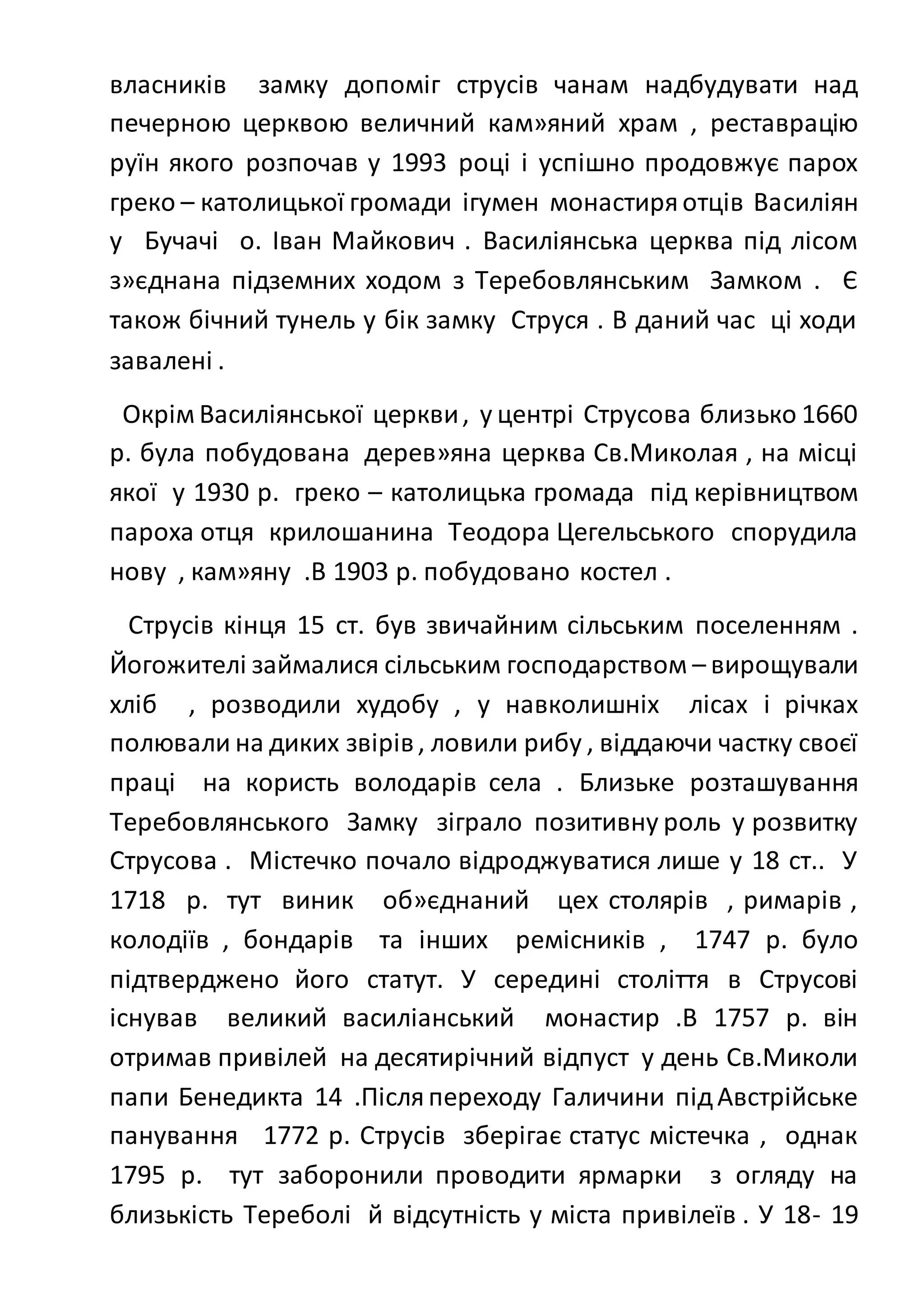 власників замку допоміг струсів чанам надбудувати над
печерною церквою величний кам»яний храм , реставрацію
руїн якого розпочав у 1993 році і успішно продовжує парох
греко – католицької громади ігумен монастиряотців Василіян
у Бучачі о. Іван Майкович . Василіянська церква під лісом
з»єднана підземних ходом з Теребовлянським Замком . Є
також бічний тунель у бік замку Струся . В даний час ці ходи
завалені .
Окрім Василіянської церкви, у центрі Струсова близько 1660
р. була побудована дерев»яна церква Св.Миколая , на місці
якої у 1930 р. греко – католицька громада під керівництвом
пароха отця крилошанина Теодора Цегельського спорудила
нову , кам»яну .В 1903 р. побудовано костел .
Струсів кінця 15 ст. був звичайним сільським поселенням .
Йогожителі займалися сільським господарством – вирощували
хліб , розводили худобу , у навколишніх лісах і річках
полювали на диких звірів, ловили рибу , віддаючи частку своєї
праці на користь володарів села . Близьке розташування
Теребовлянського Замку зіграло позитивну роль у розвитку
Струсова . Містечко почало відроджуватися лише у 18 ст.. У
1718 р. тут виник об»єднаний цех столярів , римарів ,
колодіїв , бондарів та інших ремісників , 1747 р. було
підтверджено його статут. У середині століття в Струсові
існував великий василіанський монастир .В 1757 р. він
отримав привілей на десятирічний відпуст у день Св.Миколи
папи Бенедикта 14 .Післяпереходу Галичини підАвстрійське
панування 1772 р. Струсів зберігає статус містечка , однак
1795 р. тут заборонили проводити ярмарки з огляду на
близькість Тереболі й відсутність у міста привілеїв . У 18- 19
 