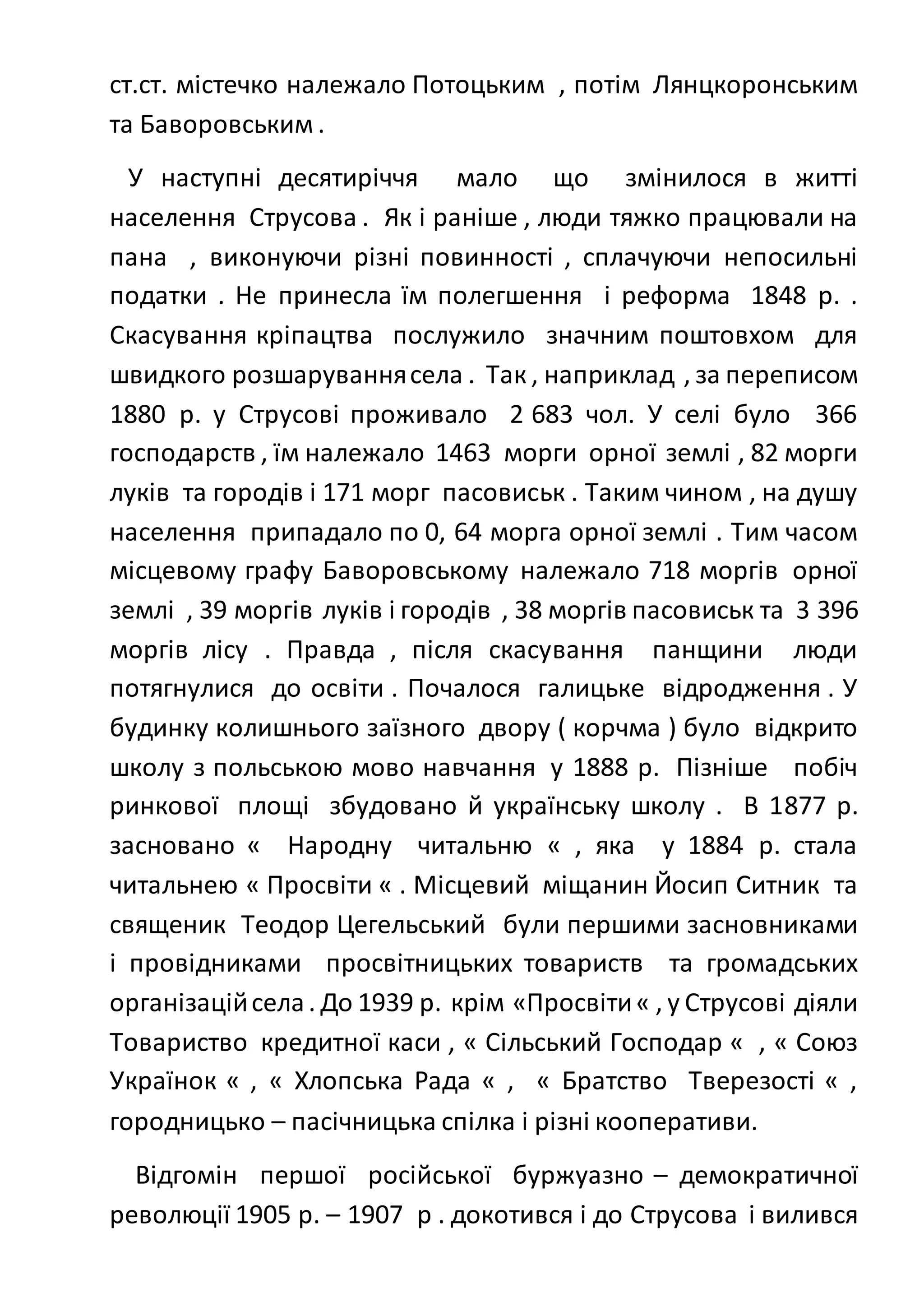 ст.ст. містечко належало Потоцьким , потім Лянцкоронським
та Баворовським .
У наступні десятиріччя мало що змінилося в житті
населення Струсова . Як і раніше , люди тяжко працювали на
пана , виконуючи різні повинності , сплачуючи непосильні
податки . Не принесла їм полегшення і реформа 1848 р. .
Скасування кріпацтва послужило значним поштовхом для
швидкого розшаруваннясела . Так , наприклад , за переписом
1880 р. у Струсові проживало 2 683 чол. У селі було 366
господарств , їм належало 1463 морги орної землі , 82 морги
луків та городів і 171 морг пасовиськ . Таким чином , на душу
населення припадало по 0, 64 морга орної землі . Тим часом
місцевому графу Баворовському належало 718 моргів орної
землі , 39 моргів луків і городів , 38 моргів пасовиськ та 3 396
моргів лісу . Правда , після скасування панщини люди
потягнулися до освіти . Почалося галицьке відродження . У
будинку колишнього заїзного двору ( корчма ) було відкрито
школу з польською мово навчання у 1888 р. Пізніше побіч
ринкової площі збудовано й українську школу . В 1877 р.
засновано « Народну читальню « , яка у 1884 р. стала
читальнею « Просвіти « . Місцевий міщанин Йосип Ситник та
священик Теодор Цегельський були першими засновниками
і провідниками просвітницьких товариств та громадських
організаційсела. До 1939 р. крім «Просвіти« , у Струсові діяли
Товариство кредитної каси , « Сільський Господар « , « Союз
Українок « , « Хлопська Рада « , « Братство Тверезості « ,
городницько – пасічницька спілка і різні кооперативи.
Відгомін першої російської буржуазно – демократичної
революції 1905 р. – 1907 р . докотився і до Струсова і вилився
 