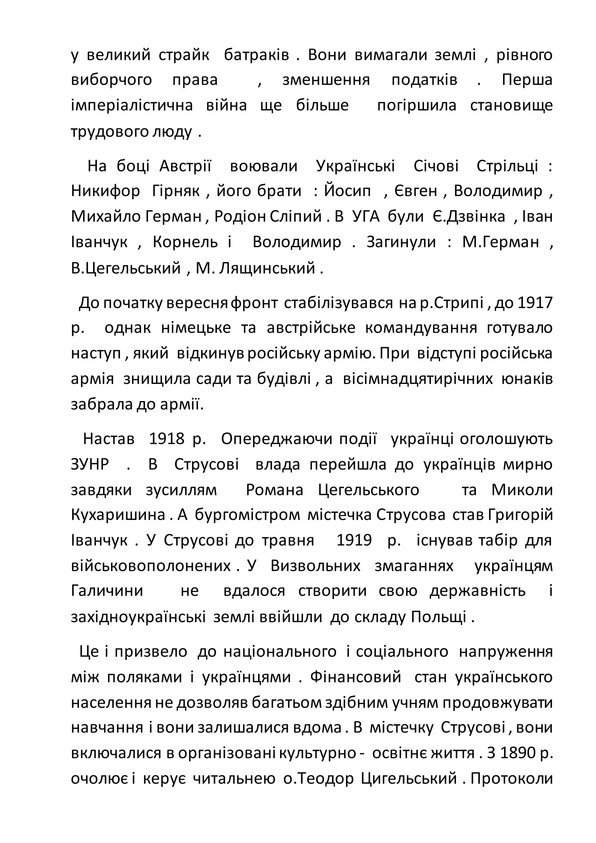 у великий страйк батраків . Вони вимагали землі , рівного
виборчого права , зменшення податків . Перша
імперіалістична війна ще більше погіршила становище
трудового люду .
На боці Австрії воювали Українські Січові Стрільці :
Никифор Гірняк , його брати : Йосип , Євген , Володимир ,
Михайло Герман , Родіон Сліпий . В УГА були Є.Дзвінка , Іван
Іванчук , Корнель і Володимир . Загинули : М.Герман ,
В.Цегельський , М. Лящинський .
До початку вересняфронт стабілізувався нар.Стрипі , до 1917
р. однак німецьке та австрійське командування готувало
наступ , який відкинувросійську армію. При відступі російська
армія знищила сади та будівлі , а вісімнадцятирічних юнаків
забрала до армії.
Настав 1918 р. Опереджаючи події українці оголошують
ЗУНР . В Струсові влада перейшла до українців мирно
завдяки зусиллям Романа Цегельського та Миколи
Кухаришина . А бургомістром містечка Струсова став Григорій
Іванчук . У Струсові до травня 1919 р. існував табір для
військовополонених . У Визвольних змаганнях українцям
Галичини не вдалося створити свою державність і
західноукраїнські землі ввійшли до складу Польщі .
Це і призвело до національного і соціального напруження
між поляками і українцями . Фінансовий стан українського
населенняне дозволяв багатьом здібним учням продовжувати
навчання і вони залишалися вдома. В містечку Струсові, вони
включалися в організованікультурно - освітнє життя . З 1890 р.
очолює і керує читальнею о.Теодор Цигельський . Протоколи
 