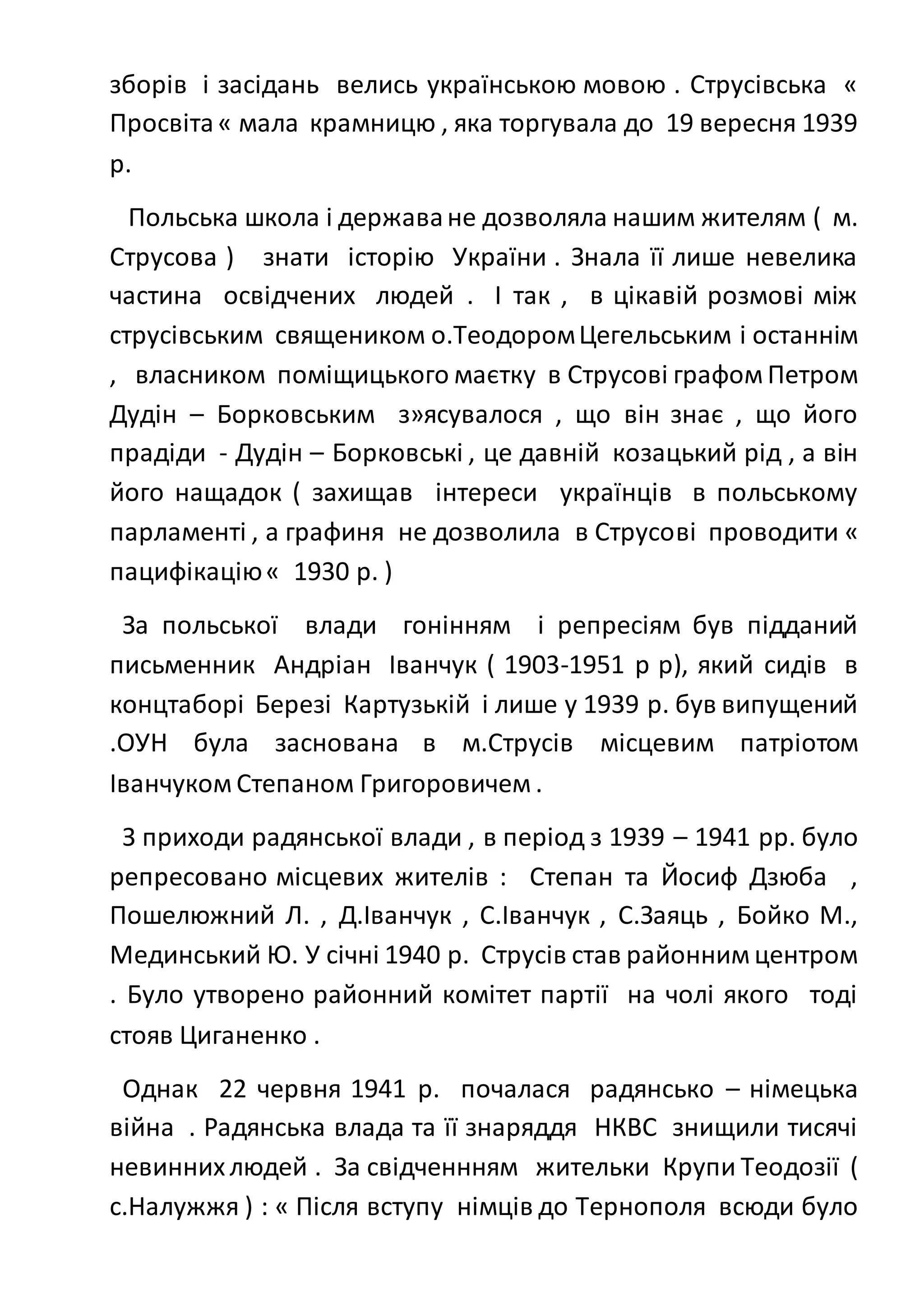 зборів і засідань велись українською мовою . Струсівська «
Просвіта« мала крамницю , яка торгувала до 19 вересня 1939
р.
Польська школа і державане дозволяла нашим жителям ( м.
Струсова ) знати історію України . Знала її лише невелика
частина освідчених людей . І так , в цікавій розмові між
струсівським священиком о.ТеодоромЦегельським і останнім
, власником поміщицького маєтку в Струсові графом Петром
Дудін – Борковським з»ясувалося , що він знає , що його
прадіди - Дудін – Борковські , це давній козацький рід , а він
його нащадок ( захищав інтереси українців в польському
парламенті , а графиня не дозволила в Струсові проводити «
пацифікацію« 1930 р. )
За польської влади гонінням і репресіям був підданий
письменник Андріан Іванчук ( 1903-1951 р р), який сидів в
концтаборі Березі Картузькій і лише у 1939 р. був випущений
.ОУН була заснована в м.Струсів місцевим патріотом
Іванчуком Степаном Григоровичем .
З приходи радянської влади , в період з 1939 – 1941 рр. було
репресовано місцевих жителів : Степан та Йосиф Дзюба ,
Пошелюжний Л. , Д.Іванчук , С.Іванчук , С.Заяць , Бойко М.,
Мединський Ю. У січні 1940 р. Струсів став районним центром
. Було утворено районний комітет партії на чолі якого тоді
стояв Циганенко .
Однак 22 червня 1941 р. почалася радянсько – німецька
війна . Радянська влада та її знаряддя НКВС знищили тисячі
невиннихлюдей . За свідченнням жительки Крупи Теодозії (
с.Налужжя ) : « Після вступу німців до Тернополя всюди було
 
