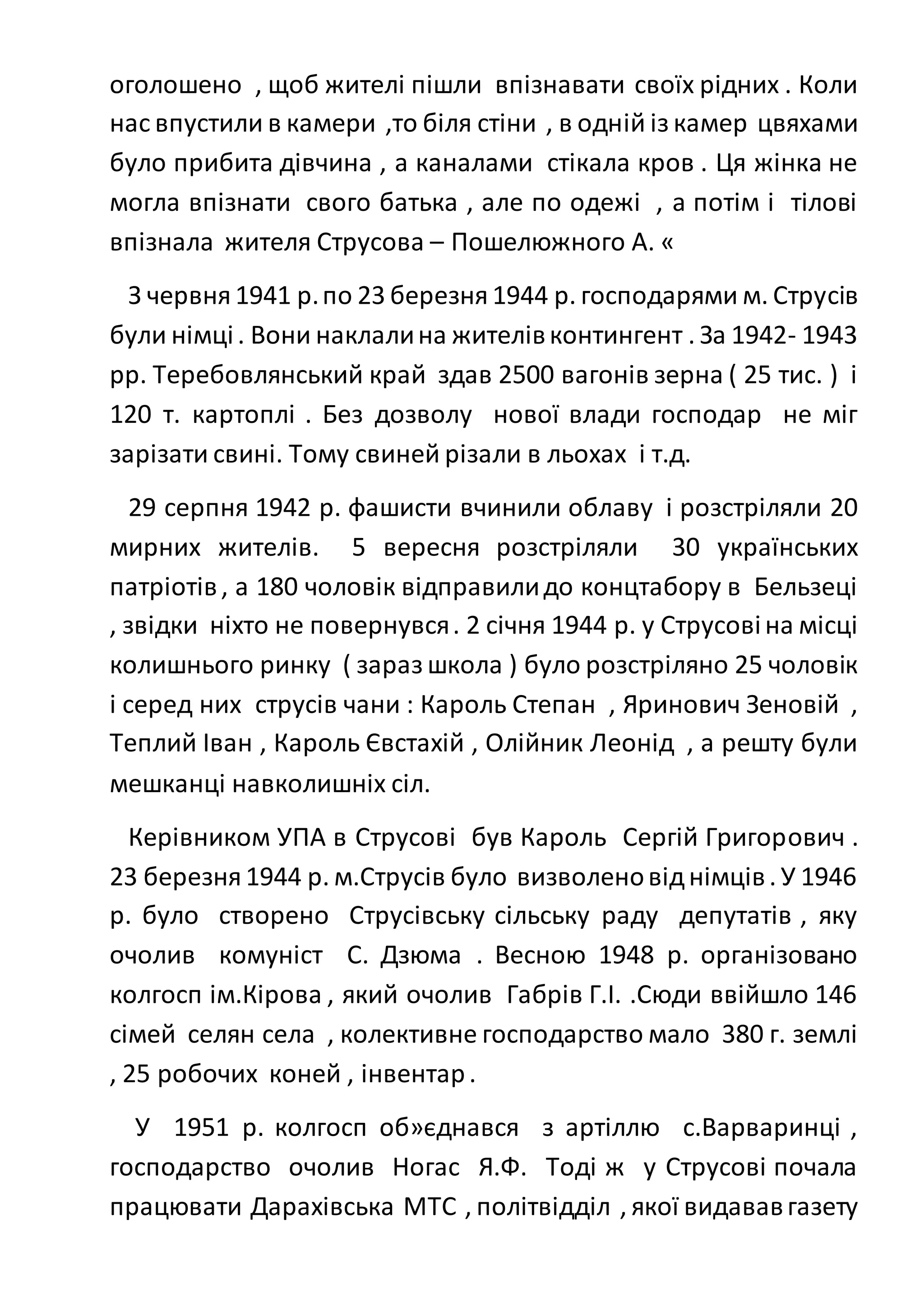 оголошено , щоб жителі пішли впізнавати своїх рідних . Коли
нас впустили в камери ,то біля стіни , в одній із камер цвяхами
було прибита дівчина , а каналами стікала кров . Ця жінка не
могла впізнати свого батька , але по одежі , а потім і тілові
впізнала жителя Струсова – Пошелюжного А. «
З червня1941 р.по 23 березня1944 р. господарями м. Струсів
були німці. Вони наклалина жителівконтингент . За 1942- 1943
рр. Теребовлянський край здав 2500 вагонів зерна ( 25 тис. ) і
120 т. картоплі . Без дозволу нової влади господар не міг
зарізати свині. Тому свиней різали в льохах і т.д.
29 серпня 1942 р. фашисти вчинили облаву і розстріляли 20
мирних жителів. 5 вересня розстріляли 30 українських
патріотів, а 180 чоловік відправилидо концтабору в Бельзеці
, звідки ніхто не повернувся. 2 січня 1944 р. у Струсовіна місці
колишнього ринку ( зараз школа ) було розстріляно 25 чоловік
і серед них струсів чани : Кароль Степан , Яринович Зеновій ,
Теплий Іван , Кароль Євстахій , Олійник Леонід , а решту були
мешканці навколишніх сіл.
Керівником УПА в Струсові був Кароль Сергій Григорович .
23 березня1944 р. м.Струсів було визволеновіднімців. У 1946
р. було створено Струсівську сільську раду депутатів , яку
очолив комуніст С. Дзюма . Весною 1948 р. організовано
колгосп ім.Кірова , який очолив Габрів Г.І. .Сюди ввійшло 146
сімей селян села , колективне господарство мало 380 г. землі
, 25 робочих коней , інвентар.
У 1951 р. колгосп об»єднався з артіллю с.Варваринці ,
господарство очолив Ногас Я.Ф. Тоді ж у Струсові почала
працювати Дарахівська МТС , політвідділ , якої видававгазету
 