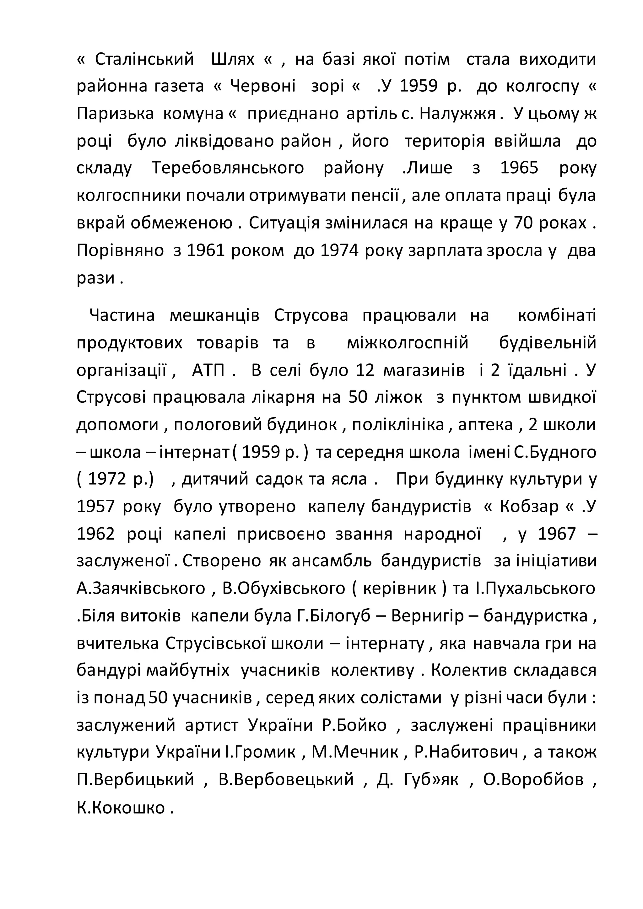 « Сталінський Шлях « , на базі якої потім стала виходити
районна газета « Червоні зорі « .У 1959 р. до колгоспу «
Паризька комуна « приєднано артіль с. Налужжя. У цьому ж
році було ліквідовано район , його територія ввійшла до
складу Теребовлянського району .Лише з 1965 року
колгоспники почали отримувати пенсії, але оплата праці була
вкрай обмеженою . Ситуація змінилася на краще у 70 роках .
Порівняно з 1961 роком до 1974 року зарплата зросла у два
рази .
Частина мешканців Струсова працювали на комбінаті
продуктових товарів та в міжколгоспній будівельній
організації , АТП . В селі було 12 магазинів і 2 їдальні . У
Струсові працювала лікарня на 50 ліжок з пунктом швидкої
допомоги , пологовий будинок , поліклініка , аптека , 2 школи
– школа – інтернат( 1959 р. ) та середня школа іменіС.Будного
( 1972 р.) , дитячий садок та ясла . При будинку культури у
1957 року було утворено капелу бандуристів « Кобзар « .У
1962 році капелі присвоєно звання народної , у 1967 –
заслуженої . Створено як ансамбль бандуристів за ініціативи
А.Заячківського , В.Обухівського ( керівник ) та І.Пухальського
.Біля витоків капели була Г.Білогуб – Вернигір – бандуристка ,
вчителька Струсівської школи – інтернату , яка навчала гри на
бандурі майбутніх учасників колективу . Колектив складався
із понад50 учасників , серед яких солістами у різні часи були :
заслужений артист України Р.Бойко , заслужені працівники
культури України І.Громик , М.Мечник , Р.Набитович , а також
П.Вербицький , В.Вербовецький , Д. Губ»як , О.Воробйов ,
К.Кокошко .
 