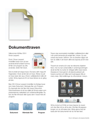 Dokumenttraven
Välkommen till Mac OS X                                      Travar visar automatiskt innehållet i solfjädersform eller
Snow Leopard.                                                i ett rutnät beroende på antalet ﬁler i traven. Du kan
                                                             också visa traven i listform. Om du föredrar någon stil
Dock i Snow Leopard                                          kan du ställa in att traven alltid ska öppnas på ett visst
innehåller travar som du kan                                 sätt.
använda till att snabbt komma
åt ﬁler och program du ofta                                  Travarna är smarta och visar de relevanta objekten
använder, direkt från Dock.                                  först, men du kan också ställa in sorteringsordningen
                                                             så att de ﬁler du tycker är viktigast alltid visas överst.
Det är enkelt att skapa travar. Dra bara valfri mapp till    Anpassa en trave genom att placera pekaren på
högersidan i Dock så blir den en trave. Klickar du på        travens symbol och hålla ned musknappen tills en
en trave reser den sig ur Dock i solfjädersform eller ett    meny visas. Välj inställningar du vill använda i menyn.
rutnät. Vill du öppna en ﬁl i en trave klickar du en gång
på den.

Mac OS X Snow Leopard innehåller tre färdiga travar
som heter Dokument, Hämtade ﬁler och Program.
Du öppnade den här ﬁlen från traven Dokument.
Dokumenttraven är ett bra ställe att förvara saker som
presentationer, kalkylblad och ordbehandlingsﬁler. Du
kan dra ﬁler till traven eller spara dem i traven från ett
program.




                                                             Vill du ta bort en ﬁl från en trave öppnar du traven
                                                             och drar ﬁlen dit du vill ha den. Dra ﬁlen till pappers-
                                                             korgen om du vill radera den. Börja gärna med att
                                                             kasta det här dokumentet när du har läst klart.
  Dokument           Hämtade ﬁler            Program


                                                                                         TM och © 2009 Apple Inc. Alla rättigheter förbehålls.
 