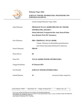 Dokumen Tugas Akhir

                               JURUSAN TEKNIK INFORMATIKA POLITEKNIK POS
                               INDONESIA BANDUNG

                                     Lembar Sampul Dokumen Tugas Akhir


Judul Dokumen                        PROGRAM TUGAS AKHIR DIPLOMA III TEKNIK
                                     INFORMATIKA 2012/2013 :
                                     Sistem Informasi Transportasi Bus Antar Kota di Pulau
                                     Jawa Berbasis Web (PO. Nusantara)


Jenis Dokumen                        PRO : PROPOSAL TUGAS AKHIR
                                                 Catatan: Dokumen ini dikendalikan penyebarannya
                                                 oleh Teknik Informatika Polteknik Pos Indonesia.
Nomor Dokumen                        PRO-01


Nomor Revisi                         00


Nama File                            TUGAS AKHIR TEKNIK INFORMATIKA


Tanggal Penerbitan                   07 Februari 2013


Unit Penerbit                        JURUSAN TEKNIK INFORMATIKA


Jumlah Halaman                       23                                         (termasuk lembar sampul ini)




Nomor Dokumen : PRO01        Nomor Revisi : 00     Tanggal : 07 Februari 2013         Halaman 1 dari _23_


© 2012 oleh TEKNIK INFORMATIKA POLITEKNIK POS INDONESIA BANDUNG
Pengungkapan dan penggunaan seluruh isi dokumen hanya dapat dilakukan atas ijin tertulis JURUSAN TEKNIK INFORMATIKA
POLITEKNIK POS INDONESIA BANDUNG
Jalan Sariasih 54 Bandung, 40151. Indonesia.
 