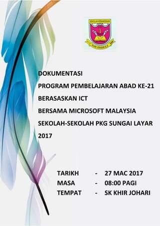DOKUMENTASI
PROGRAM PEMBELAJARAN ABAD KE-21
BERASASKAN ICT
BERSAMA MICROSOFT MALAYSIA
SEKOLAH-SEKOLAH PKG SUNGAI LAYAR
2017
TARIKH - 27 MAC 2017
MASA - 08:00 PAGI
TEMPAT - SK KHIR JOHARI
 