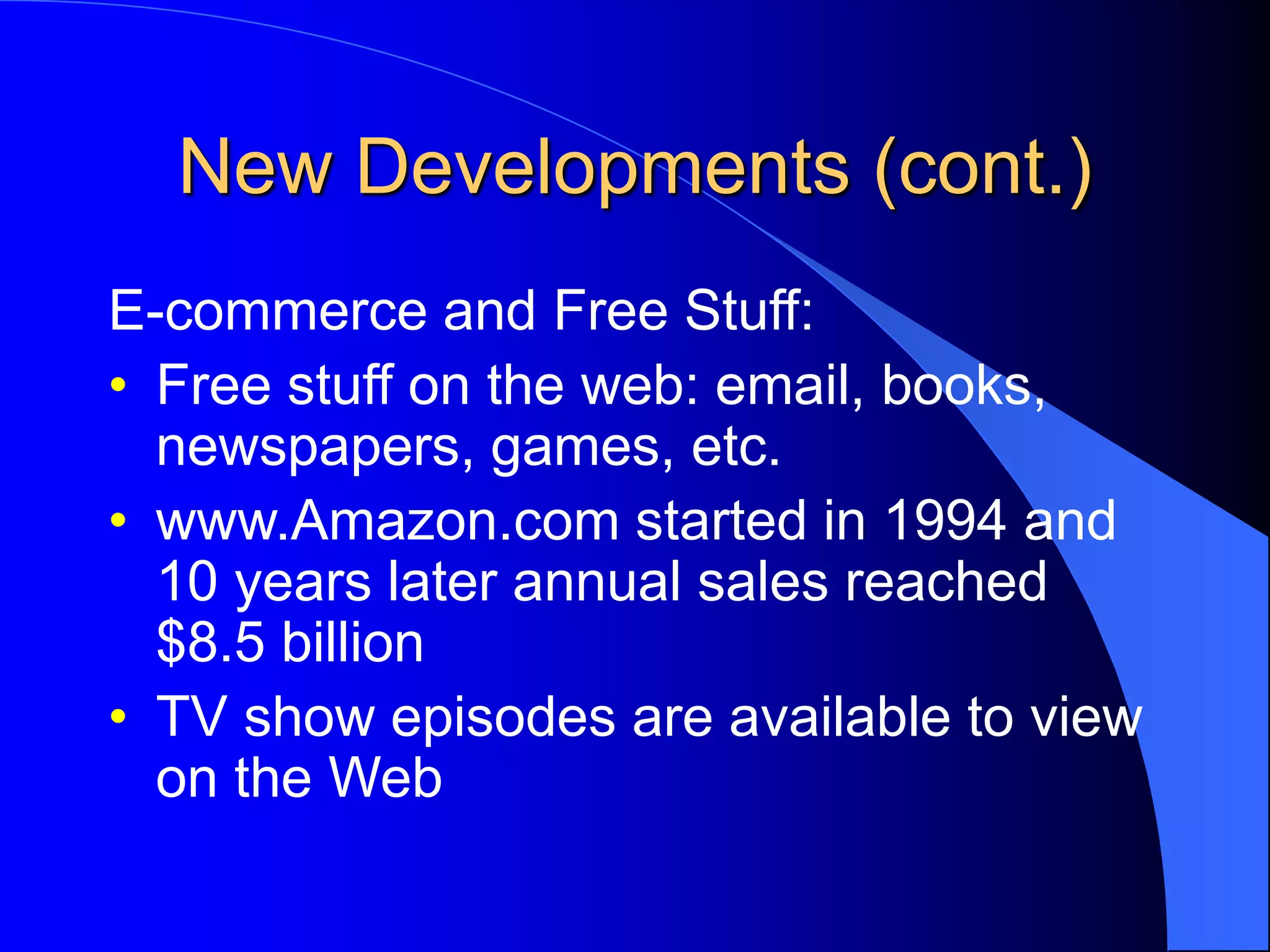 New Developments (cont.)
E-commerce and Free Stuff:
• Free stuff on the web: email, books,
newspapers, games, etc.
• www.Amazon.com started in 1994 and
10 years later annual sales reached
$8.5 billion
• TV show episodes are available to view
on the Web
 