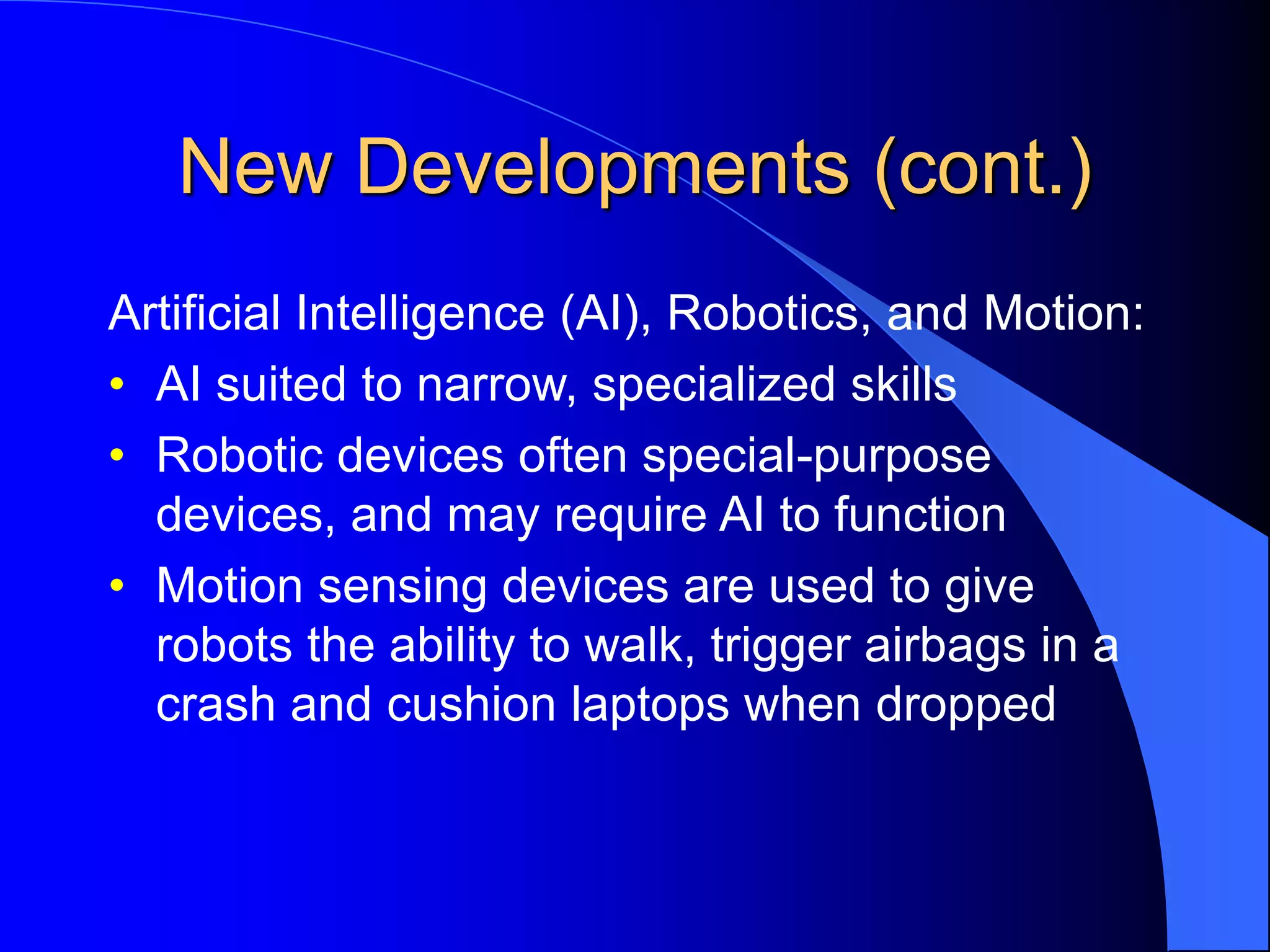 New Developments (cont.)
Artificial Intelligence (AI), Robotics, and Motion:
• AI suited to narrow, specialized skills
• Robotic devices often special-purpose
devices, and may require AI to function
• Motion sensing devices are used to give
robots the ability to walk, trigger airbags in a
crash and cushion laptops when dropped
 