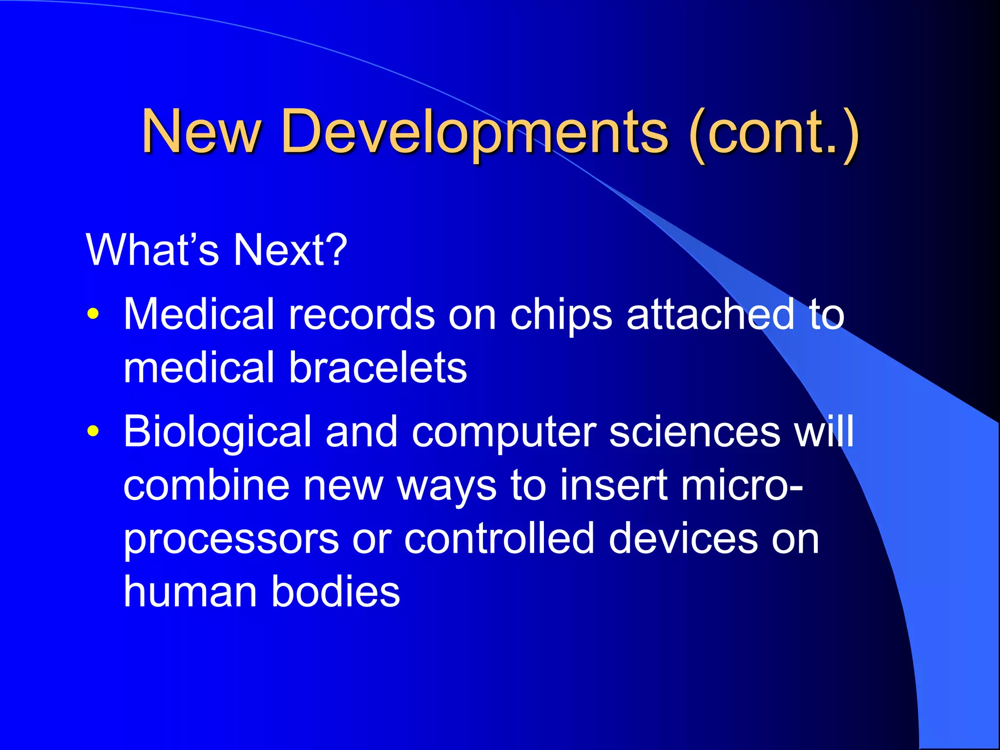 New Developments (cont.)
What’s Next?
• Medical records on chips attached to
medical bracelets
• Biological and computer sciences will
combine new ways to insert micro-
processors or controlled devices on
human bodies
 