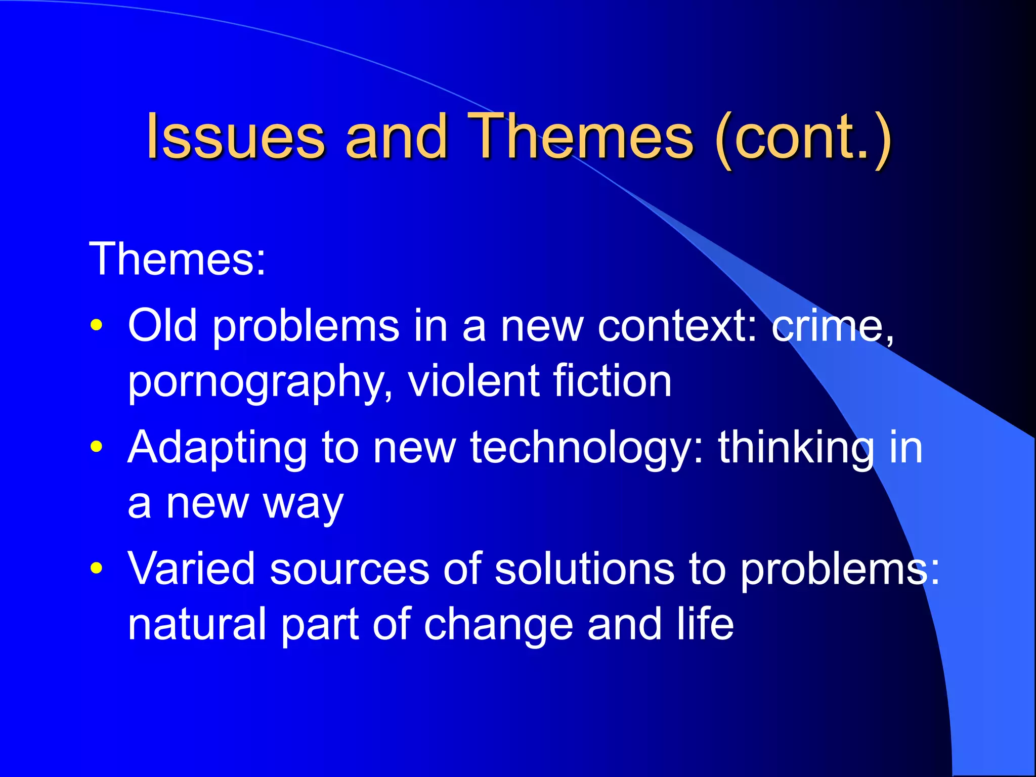 Issues and Themes (cont.)
Themes:
• Old problems in a new context: crime,
pornography, violent fiction
• Adapting to new technology: thinking in
a new way
• Varied sources of solutions to problems:
natural part of change and life
 