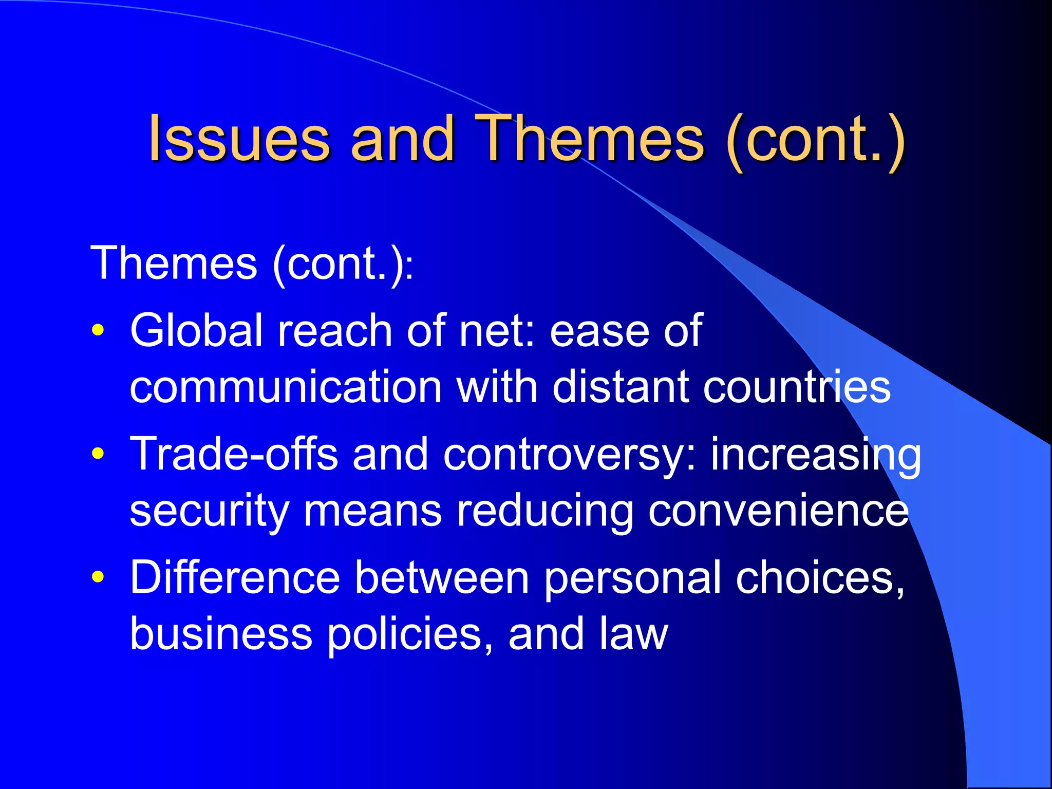 Issues and Themes (cont.)
Themes (cont.):
• Global reach of net: ease of
communication with distant countries
• Trade-offs and controversy: increasing
security means reducing convenience
• Difference between personal choices,
business policies, and law
 