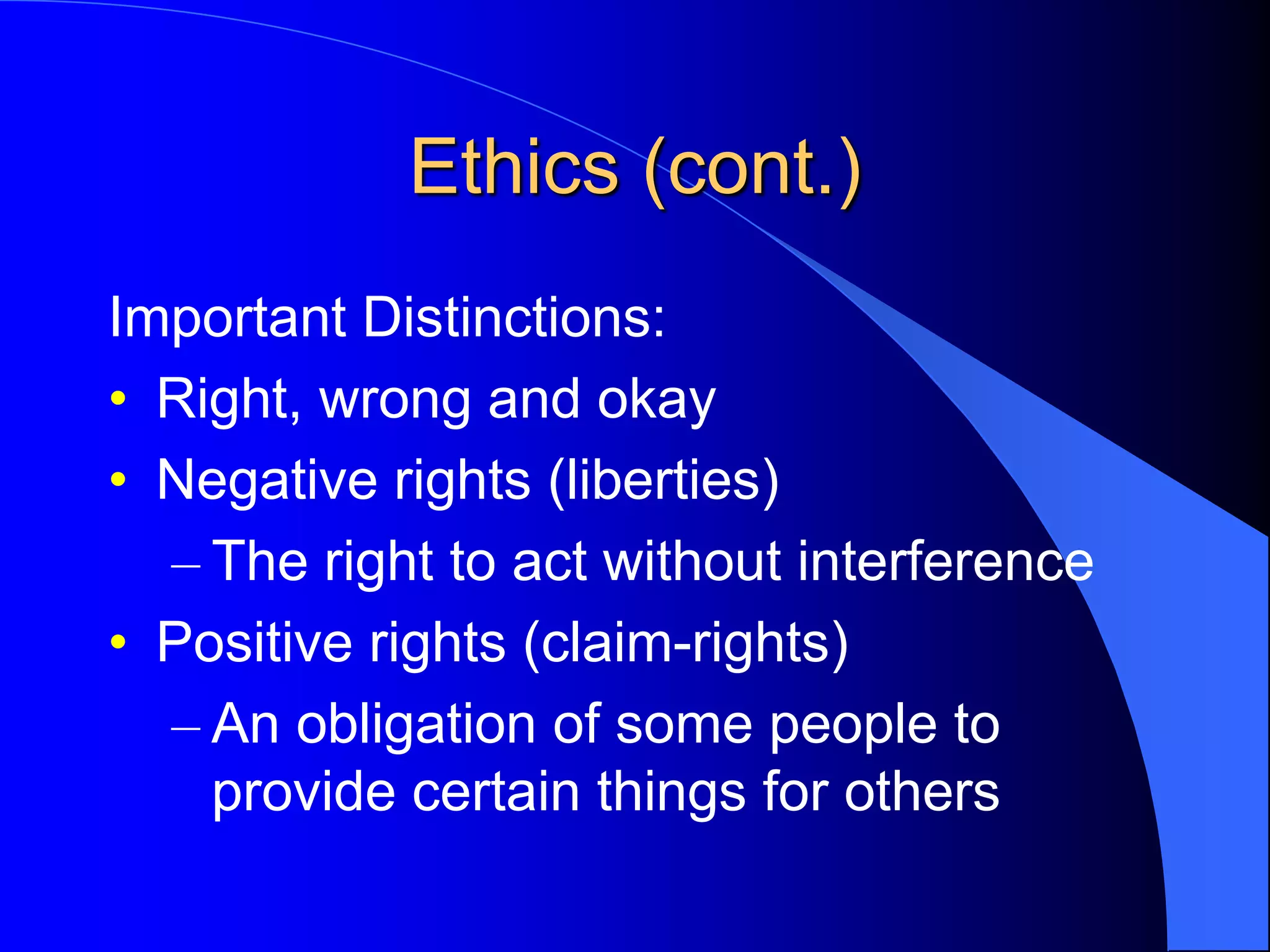 Ethics (cont.)
Important Distinctions:
• Right, wrong and okay
• Negative rights (liberties)
– The right to act without interference
• Positive rights (claim-rights)
– An obligation of some people to
provide certain things for others
 