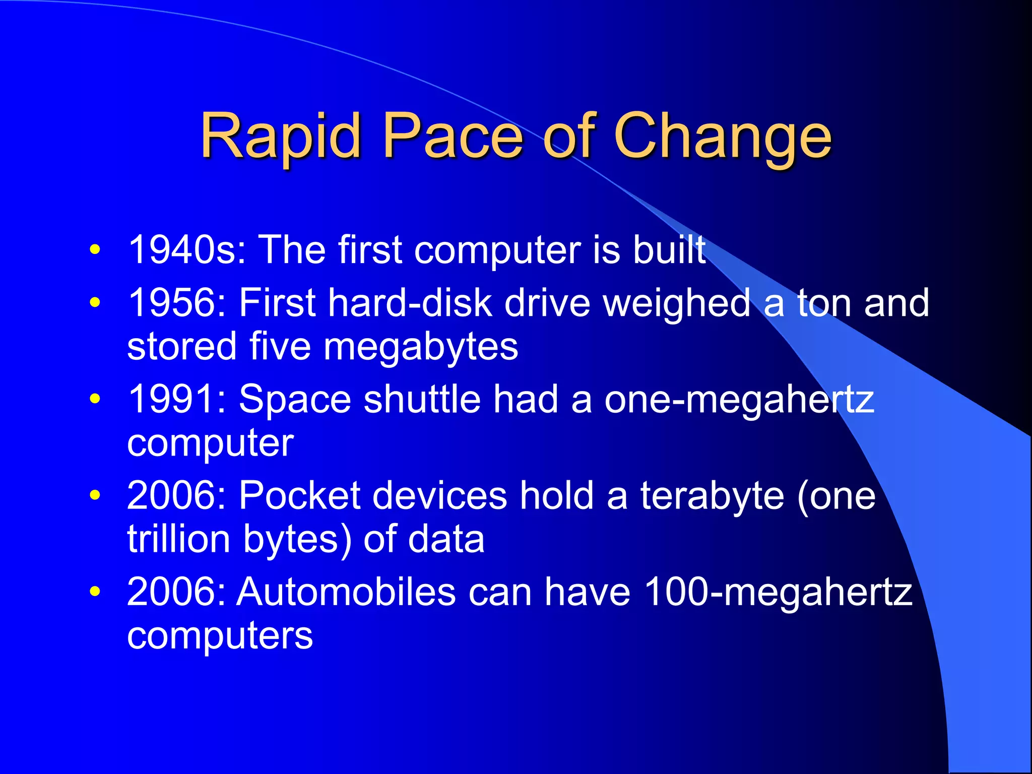 Rapid Pace of Change
• 1940s: The first computer is built
• 1956: First hard-disk drive weighed a ton and
stored five megabytes
• 1991: Space shuttle had a one-megahertz
computer
• 2006: Pocket devices hold a terabyte (one
trillion bytes) of data
• 2006: Automobiles can have 100-megahertz
computers
 