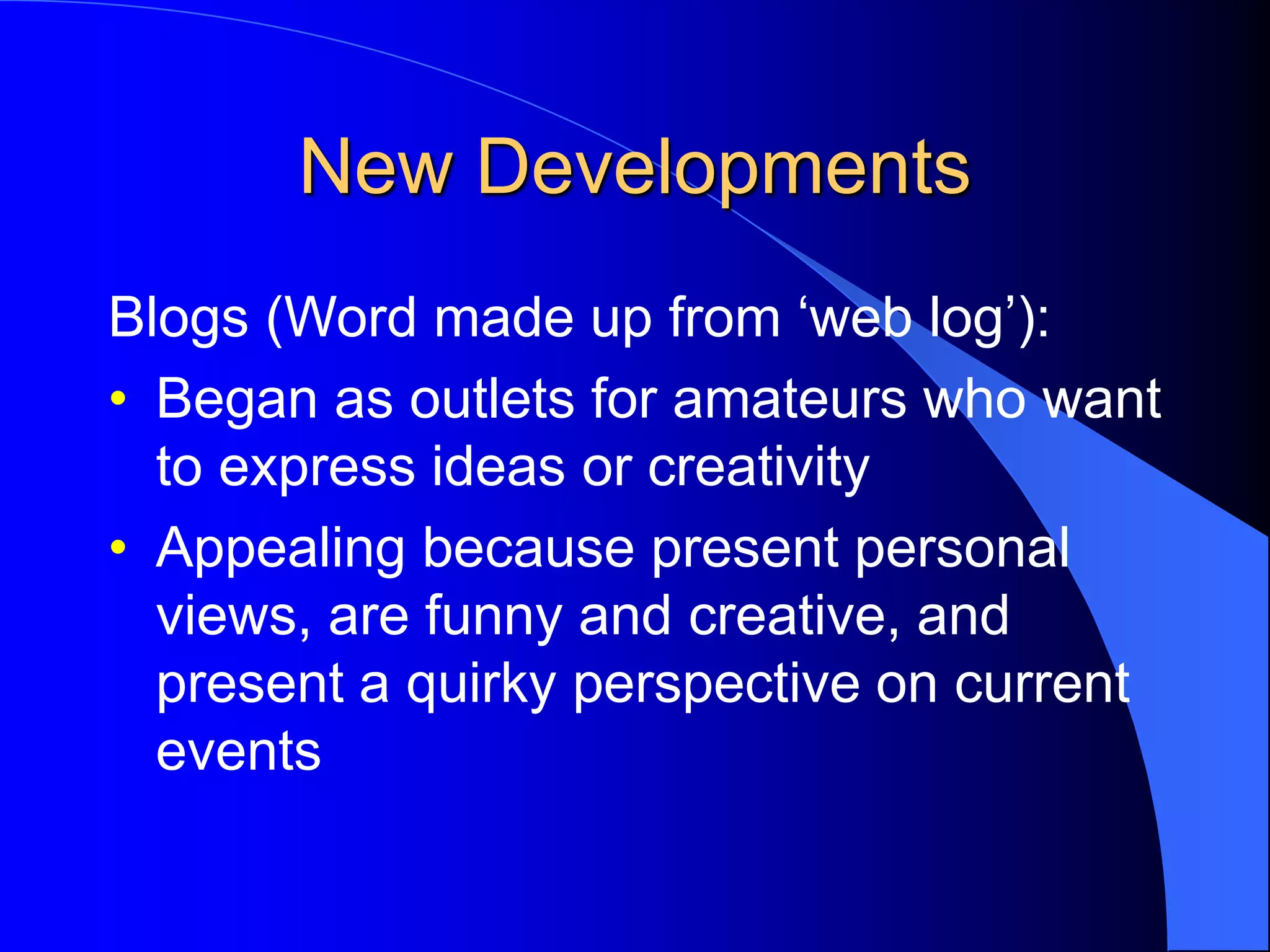 New Developments
Blogs (Word made up from ‘web log’):
• Began as outlets for amateurs who want
to express ideas or creativity
• Appealing because present personal
views, are funny and creative, and
present a quirky perspective on current
events
 