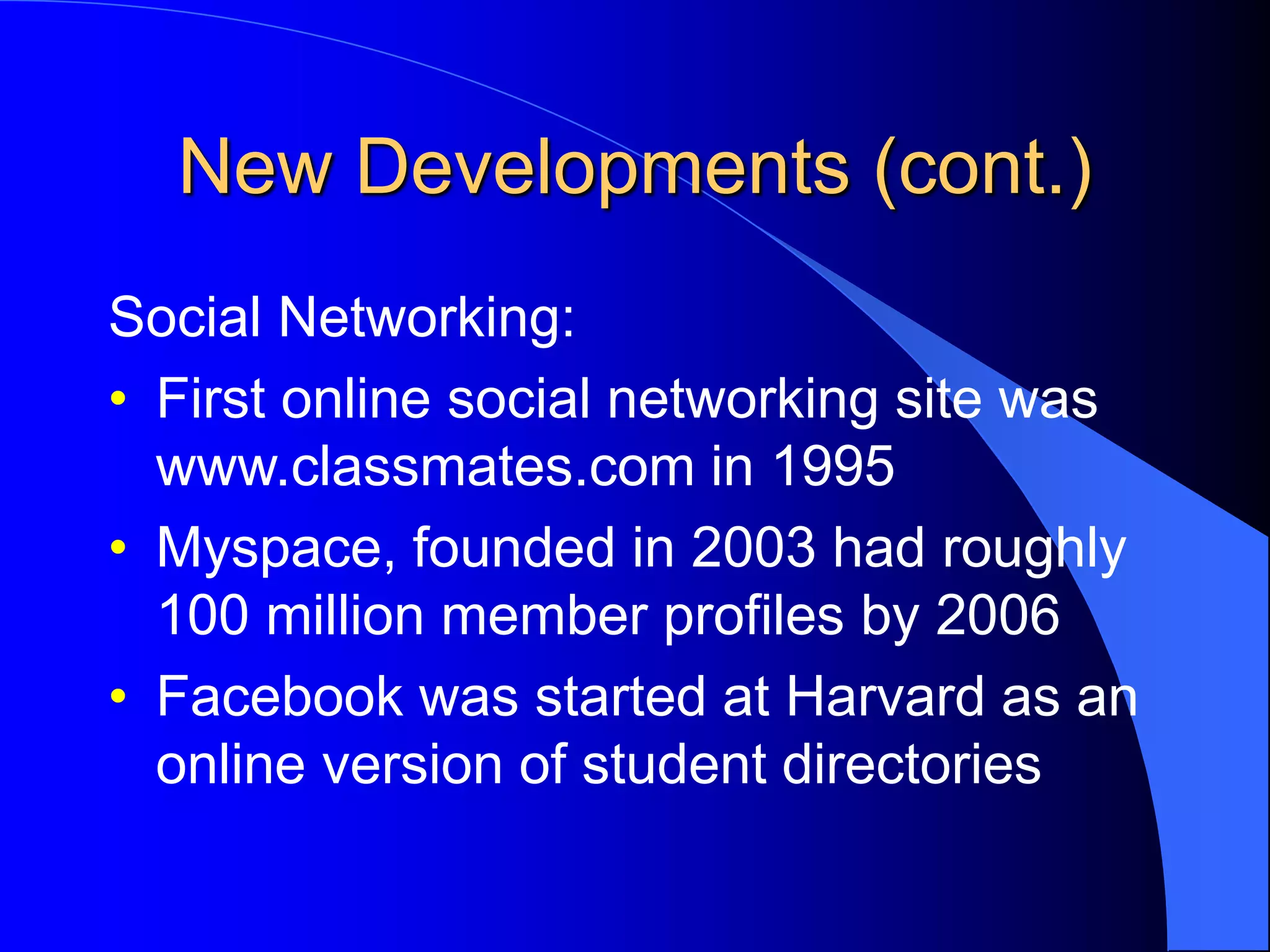 New Developments (cont.)
Social Networking:
• First online social networking site was
www.classmates.com in 1995
• Myspace, founded in 2003 had roughly
100 million member profiles by 2006
• Facebook was started at Harvard as an
online version of student directories
 