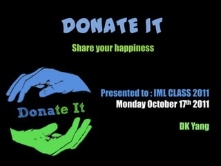 DONATE IT Share your happiness Presented to : IML CLASS 2011  Monday October 17th 2011 DK Yang 