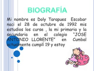 Mi nombre es Doly Tarapues Escobar
naci el 28 de octubre de 1992 mis
estudios los curse , la mi primaria y la
secundaria en el colegio “JOSE
ANTONIO LLORENTE”           en   Cumbal
actualmente cumplí 19 y estoy
 