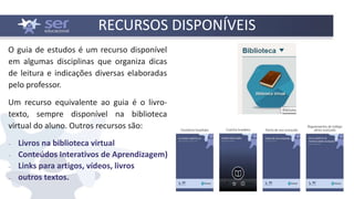 RECURSOS DISPONÍVEIS
O guia de estudos é um recurso disponível
em algumas disciplinas que organiza dicas
de leitura e indicações diversas elaboradas
pelo professor.
Um recurso equivalente ao guia é o livro-
texto, sempre disponível na biblioteca
virtual do aluno. Outros recursos são:
 Livros na biblioteca virtual
 Conteúdos Interativos de Aprendizagem)
 Links para artigos, vídeos, livros
 outros textos.
 