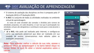 AVALIAÇÃO DE APRENDIZAGEM
 O sistema de avaliação das disciplinas on-line é composto pela 1º
Avaliação (AV1) e 2º Avaliação (AV2).
 A AV1 é o conjunto de todas as atividades realizadas no ambiente
virtual de aprendizagem.
As notas de cada atividade são somadas e divididas pelo número de
atividades propostas, em cada disciplina, e é por isso que A participação nas
atividades virtuais são obrigatórias e contribuem muito para a nota durante o
semestre.
 Já a AV2, não pode ser realizada pela internet, e configura-se
como sua avaliação presencial que deve ser realizada em sua
unidade de ensino, conversaremos mais adiante sobre as
avaliações presenciais.
Nota: Para entender melhor o cálculo da sua nota, acesse o
ambiente virtual de aprendizagem e na barra lateral clique no
campo Notas, lá você irá obter o tutorial explicativo sobre o
cálculo.
 