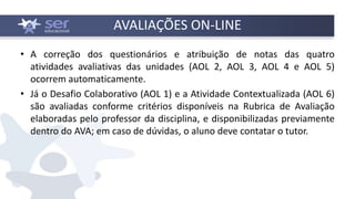 • A correção dos questionários e atribuição de notas das quatro
atividades avaliativas das unidades (AOL 2, AOL 3, AOL 4 e AOL 5)
ocorrem automaticamente.
• Já o Desafio Colaborativo (AOL 1) e a Atividade Contextualizada (AOL 6)
são avaliadas conforme critérios disponíveis na Rubrica de Avaliação
elaboradas pelo professor da disciplina, e disponibilizadas previamente
dentro do AVA; em caso de dúvidas, o aluno deve contatar o tutor.
AVALIAÇÕES ON-LINE
 