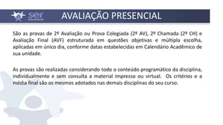 AVALIAÇÃO PRESENCIAL
São as provas de 2º Avaliação ou Prova Colegiada (2º AV), 2º Chamada (2º CH) e
Avaliação Final (AVF) estruturada em questões objetivas e múltipla escolha,
aplicadas em único dia, conforme datas estabelecidas em Calendário Acadêmico de
sua unidade.
As provas são realizadas considerando todo o conteúdo programático da disciplina,
individualmente e sem consulta a material impresso ou virtual. Os critérios e a
média final são os mesmos adotados nas demais disciplinas do seu curso.
 