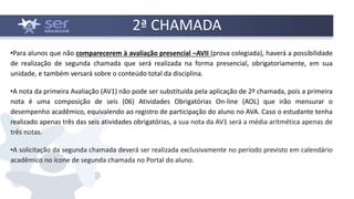 2ª CHAMADA
•Para alunos que não comparecerem à avaliação presencial –AVII (prova colegiada), haverá a possibilidade
de realização de segunda chamada que será realizada na forma presencial, obrigatoriamente, em sua
unidade, e também versará sobre o conteúdo total da disciplina.
•A nota da primeira Avaliação (AV1) não pode ser substituída pela aplicação de 2º chamada, pois a primeira
nota é uma composição de seis (06) Atividades Obrigatórias On-line (AOL) que irão mensurar o
desempenho acadêmico, equivalendo ao registro de participação do aluno no AVA. Caso o estudante tenha
realizado apenas três das seis atividades obrigatórias, a sua nota da AV1 será a média aritmética apenas de
três notas.
•A solicitação da segunda chamada deverá ser realizada exclusivamente no período previsto em calendário
acadêmico no ícone de segunda chamada no Portal do aluno.
 