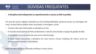 DÚVIDAS FREQUENTES
▪ A disciplina está indisponível ou repentinamente o acesso ao AVA é perdido.
Em caso de acesso negado à disciplina on-line (indisponibilidade, perda de acesso ou mensagens de
erro), muitos fatores podem estar associados à mensagem, como:
 O aluno não está matriculado na disciplina on line.
 A inclusão da disciplinas foi feita tardiamente e não foi comunicado a equipe de gestão da DOL.
 A disciplina inclusa faz parte de uma turma não formada;
 O aluno estava acessando a disciplina em uma turma e houve mudança de matriz, turno ou
turma e o aluno perdeu o seu acesso.
Antes de abrir qualquer chamado verifique os itens acima.
 
