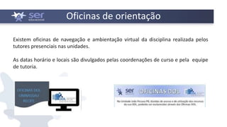 Existem oficinas de navegação e ambientação virtual da disciplina realizada pelos
tutores presenciais nas unidades.
As datas horário e locais são divulgados pelas coordenações de curso e pela equipe
de tutoria.
Oficinas de orientação
 