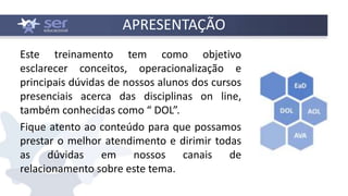 APRESENTAÇÃO
Este treinamento tem como objetivo
esclarecer conceitos, operacionalização e
principais dúvidas de nossos alunos dos cursos
presenciais acerca das disciplinas on line,
também conhecidas como “ DOL”.
Fique atento ao conteúdo para que possamos
prestar o melhor atendimento e dirimir todas
as dúvidas em nossos canais de
relacionamento sobre este tema.
 