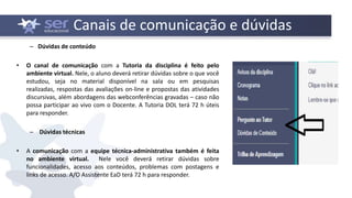 Canais de comunicação e dúvidas
– Dúvidas de conteúdo
• O canal de comunicação com a Tutoria da disciplina é feito pelo
ambiente virtual. Nele, o aluno deverá retirar dúvidas sobre o que você
estudou, seja no material disponível na sala ou em pesquisas
realizadas, respostas das avaliações on-line e propostas das atividades
discursivas, além abordagens das webconferências gravadas – caso não
possa participar ao vivo com o Docente. A Tutoria DOL terá 72 h úteis
para responder.
– Dúvidas técnicas
• A comunicação com a equipe técnica-administrativa também é feita
no ambiente virtual. Nele você deverá retirar dúvidas sobre
funcionalidades, acesso aos conteúdos, problemas com postagens e
links de acesso. A/O Assistente EaD terá 72 h para responder.
 