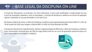 BASE LEGAL DA DISCIPLINA ON-LINE
O Grupo Ser Educacional, ao promover, em nível institucional, a busca pela qualificação e modernização de seus
Cursos de Graduação, estabelece, entre as prioridades, a inclusão de disciplinas a distância nos limites da legislação
vigente, respeitadas as suas peculiaridades e a de cada curso.
No Sistema Federal de Ensino, a oferta de disciplinas a distância está regulamentada pela Portaria MEC nº 1.134, de
10 de outubro de 2016, que revogou a Portaria MEC nº 4.059, de 10 de dezembro de 2004.
O Grupo Ser Educacional, especificamente, atende à regulamentação do MEC para a oferta de disciplinas a distância
cujos instrumentos autorizam que até 20% da carga horária total de um curso de graduação presencial possa ser
ministrada na forma de disciplinas a distância.
 