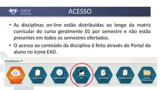 ACESSO
• As disciplinas on-line estão distribuídas ao longo da matriz
curricular do curso geralmente 01 por semestre e não estão
presentes em todos os semestres ofertados.
• O acesso ao conteúdo da disciplina é feito através do Portal do
aluno no ícone EAD.
 