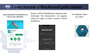 Como acessar o Blackboard pelo celular
Faça download do Aplicativo na
Loja do seu aparelho:
Acesse o APP do Blackboard e pesquise pela
Instituição “Ser Educacional”, em seguida
clique em Logon na web e acesse o Portal
Acadêmico:
Em seguida, clique
em “EAD”:
 
