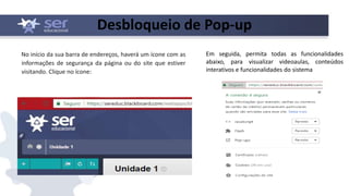 Desbloqueio de Pop-up
No início da sua barra de endereços, haverá um ícone com as
informações de segurança da página ou do site que estiver
visitando. Clique no ícone:
Em seguida, permita todas as funcionalidades
abaixo, para visualizar videoaulas, conteúdos
interativos e funcionalidades do sistema
 