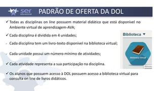 PADRÃO DE OFERTA DA DOL
 Todas as disciplinas on line possuem material didático que está disponível no
Ambiente virtual de aprendizagem-AVA;
 Cada disciplina é dividida em 4 unidades;
 Cada disciplina tem um livro-texto disponível na biblioteca virtual;
 Cada unidade possui um número mínimo de atividades;
 Cada atividade representa a sua participação na disciplina.
 Os alunos que possuem acesso à DOL possuem acesso a biblioteca virtual para
consulta on line de livros didáticos.
 