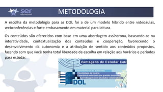 METODOLOGIA
A escolha da metodologia para as DOL foi a de um modelo híbrido entre videoaulas,
webconferências e forte embasamento em material para leitura.
Os conteúdos são oferecidos com base em uma abordagem assíncrona, baseando-se na
interatividade, contextualização dos conteúdos e cooperação, favorecendo o
desenvolvimento da autonomia e a atribuição de sentido aos conteúdos propostos,
fazendo com que você tenha total liberdade de escolha em relação aos horários e períodos
para estudar.
 